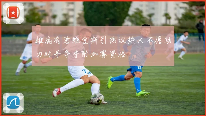 雄鹿有意维金斯引热议热火不愿助力对手争夺附加赛资格