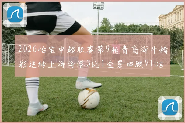 2026怡宝中超联赛第9轮青岛海牛精彩逆转上海海港3比1全景回顾Vlog