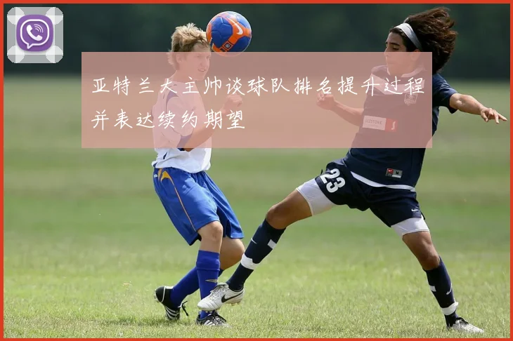 亚特兰大主帅谈球队排名提升过程并表达续约期望