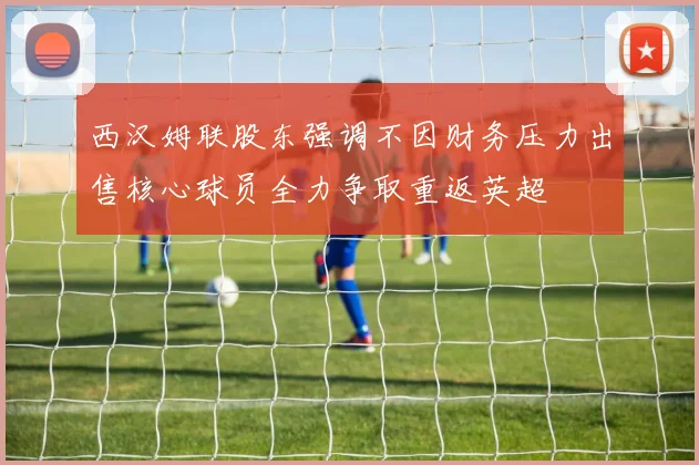 西汉姆联股东强调不因财务压力出售核心球员全力争取重返英超