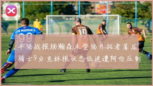 半场战报杨瀚森未登场开拓者落后骑士9分克林根状态低迷遭阿伦压制