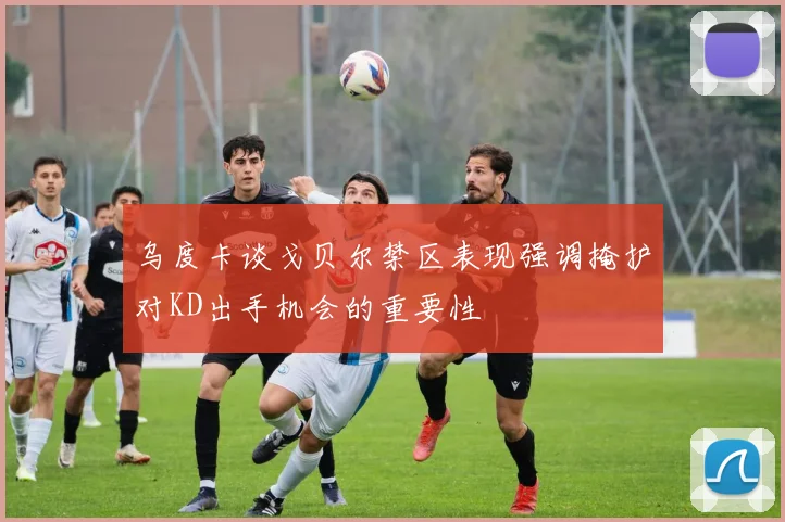 乌度卡谈戈贝尔禁区表现强调掩护对KD出手机会的重要性