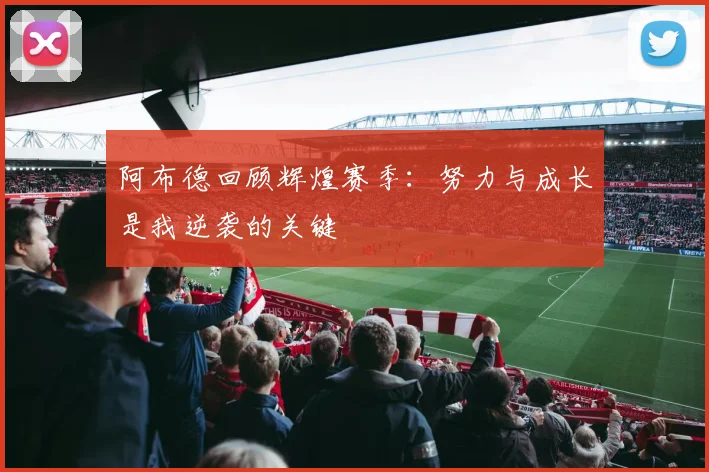 阿布德回顾辉煌赛季：努力与成长是我逆袭的关键