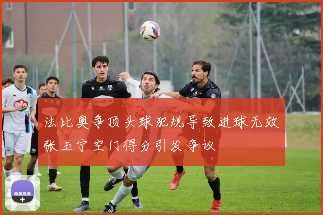 法比奥争顶头球犯规导致进球无效张玉宁空门得分引发争议