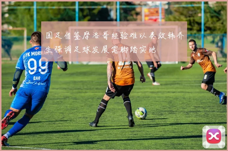 国足借鉴摩洛哥经验难以奏效韩乔生强调足球发展需脚踏实地