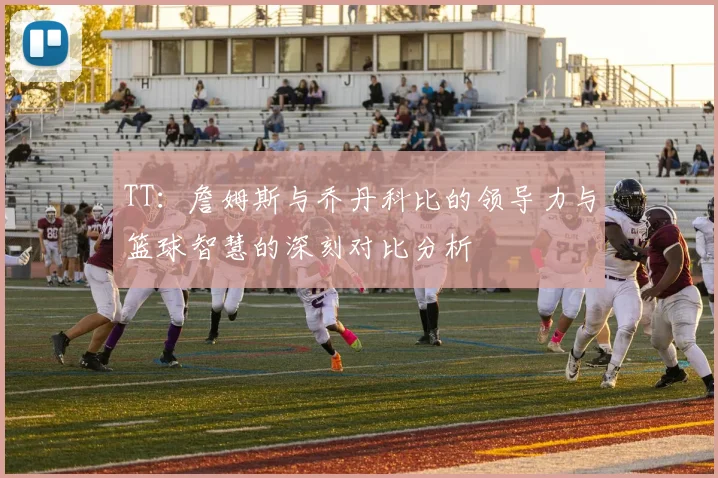 TT：詹姆斯与乔丹科比的领导力与篮球智慧的深刻对比分析