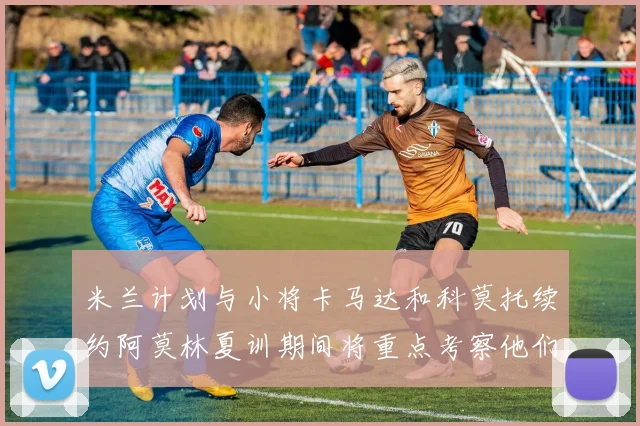 米兰计划与小将卡马达和科莫托续约阿莫林夏训期间将重点考察他们