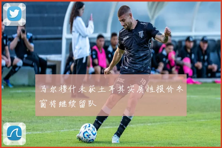 马尔穆什未获土耳其实质性报价冬窗将继续留队
