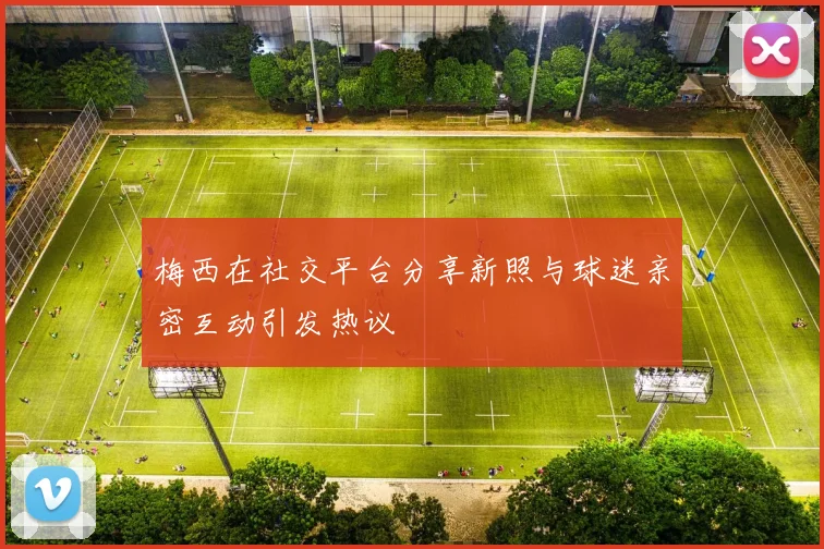 梅西在社交平台分享新照与球迷亲密互动引发热议