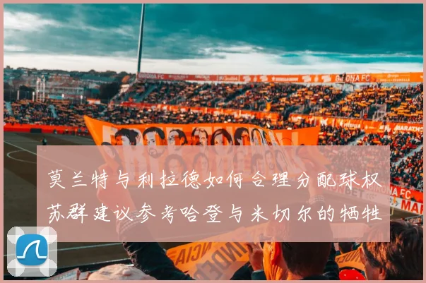 莫兰特与利拉德如何合理分配球权苏群建议参考哈登与米切尔的牺牲精神