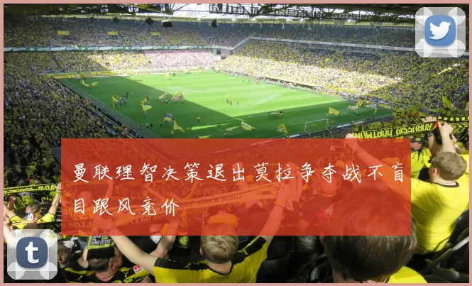 曼联理智决策退出莫拉争夺战不盲目跟风竞价