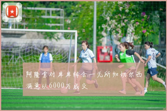阿隆索对库库转会一无所知切尔西满意以6000万成交