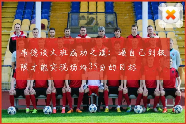 韦德谈文班成功之道：逼自己到极限才能实现场均35分的目标