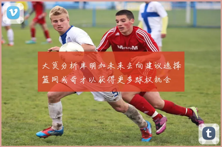 大莫分析库明加未来去向建议选择篮网或奇才以获得更多球权机会
