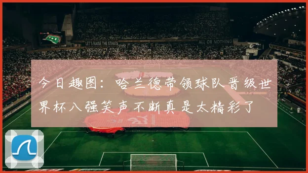 今日趣图：哈兰德带领球队晋级世界杯八强笑声不断真是太精彩了