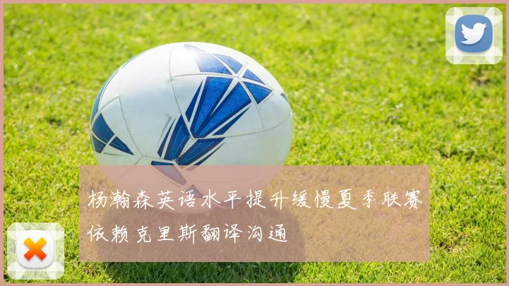 杨瀚森英语水平提升缓慢夏季联赛依赖克里斯翻译沟通