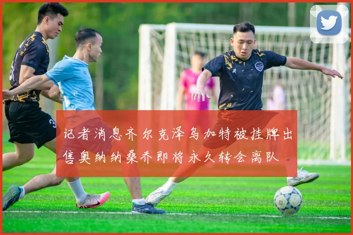 记者消息齐尔克泽乌加特被挂牌出售奥纳纳桑乔即将永久转会离队