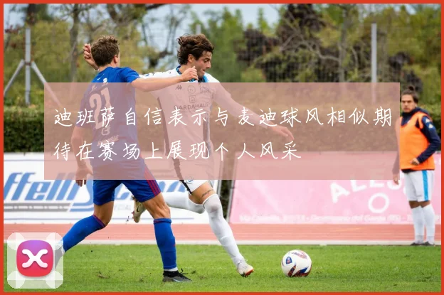 迪班萨自信表示与麦迪球风相似期待在赛场上展现个人风采