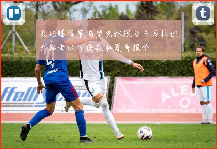 美记曝绿军渴望克林根与卡马拉但开拓者以亨德森和夏普报价