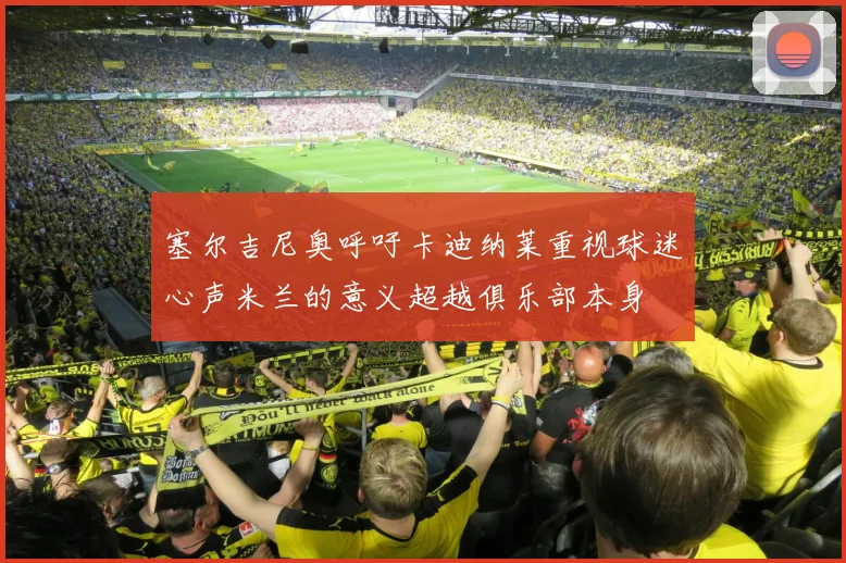 塞尔吉尼奥呼吁卡迪纳莱重视球迷心声米兰的意义超越俱乐部本身