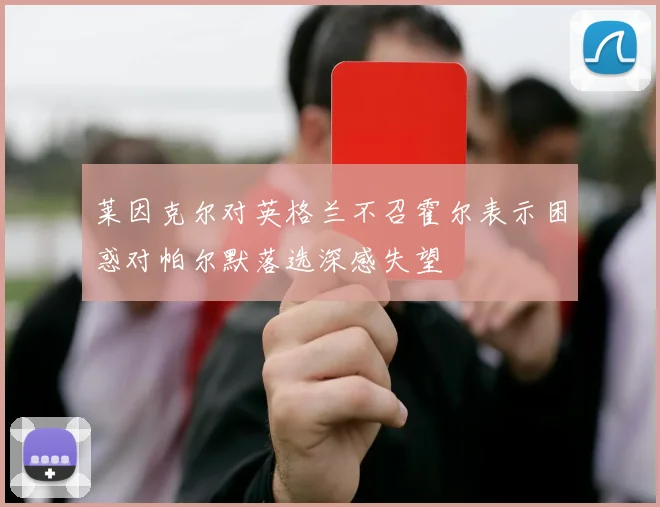 莱因克尔对英格兰不召霍尔表示困惑对帕尔默落选深感失望