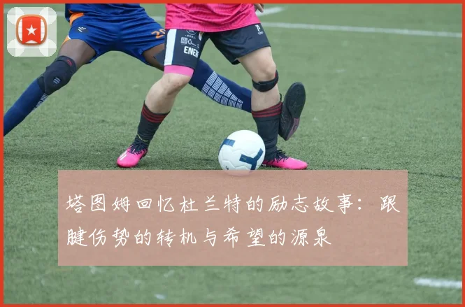 塔图姆回忆杜兰特的励志故事：跟腱伤势的转机与希望的源泉