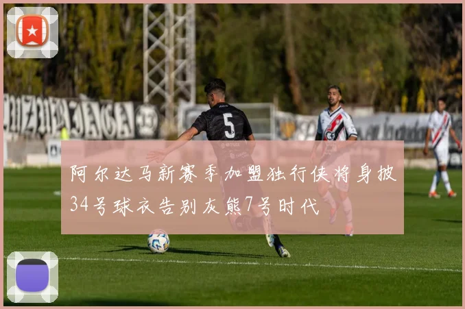 阿尔达马新赛季加盟独行侠将身披34号球衣告别灰熊7号时代