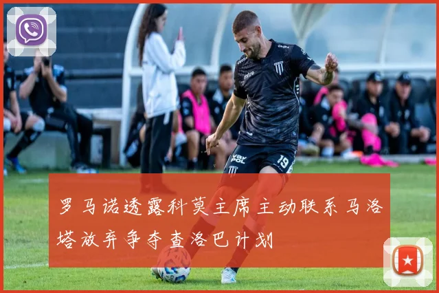 罗马诺透露科莫主席主动联系马洛塔放弃争夺查洛巴计划