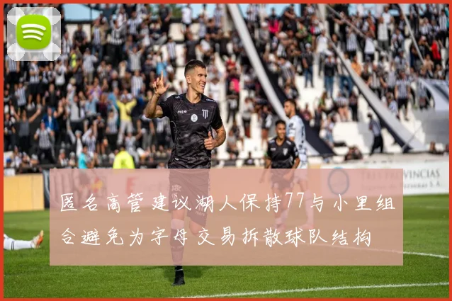 匿名高管建议湖人保持77与小里组合避免为字母交易拆散球队结构