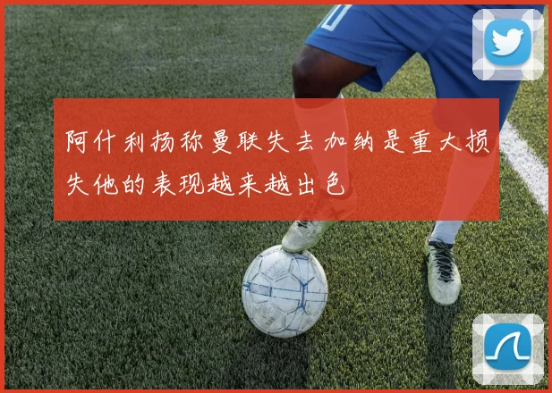 阿什利扬称曼联失去加纳是重大损失他的表现越来越出色