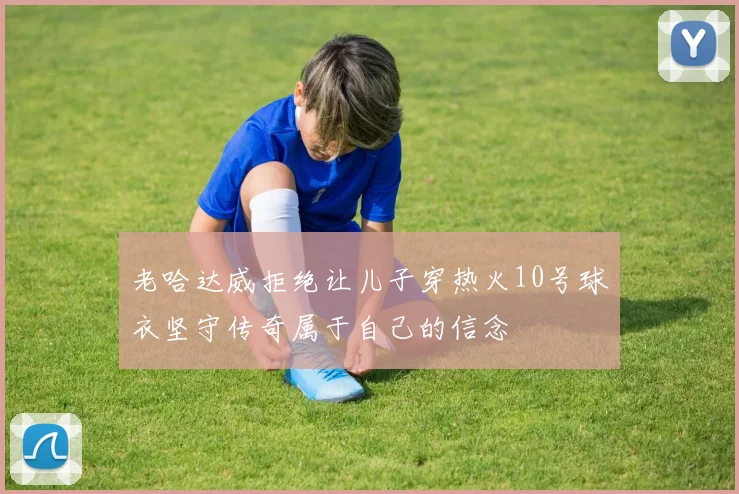 老哈达威拒绝让儿子穿热火10号球衣坚守传奇属于自己的信念
