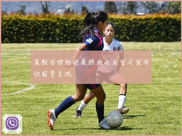 莱默尔续约进展顺利尚未官方宣布但前景乐观