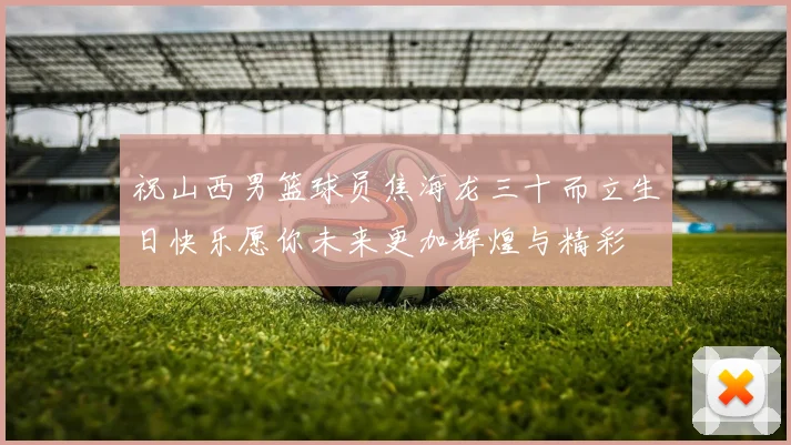 祝山西男篮球员焦海龙三十而立生日快乐愿你未来更加辉煌与精彩