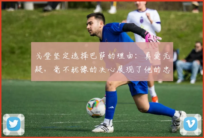 戈登坚定选择巴萨的理由：真爱无疑，毫不犹豫的决心展现了他的忠诚